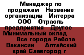 Менеджер по продажам › Название организации ­ Интерра, ООО › Отрасль предприятия ­ Другое › Минимальный оклад ­ 15 000 - Все города Работа » Вакансии   . Алтайский край,Славгород г.